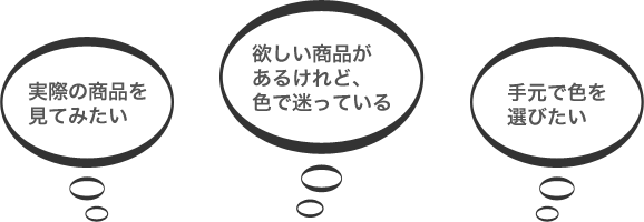 実際の商品を見てみたい　欲しい商品があるけれど、色で迷っている　手元で色を選びたい